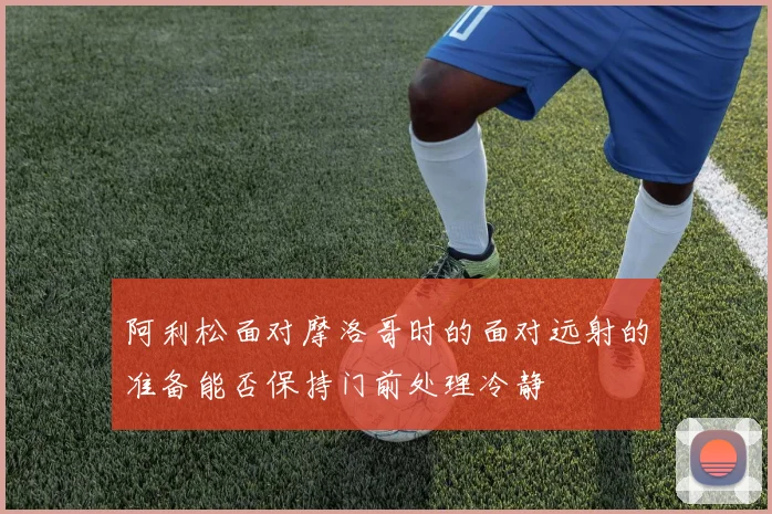 阿利松面对摩洛哥时的面对远射的准备能否保持门前处理冷静