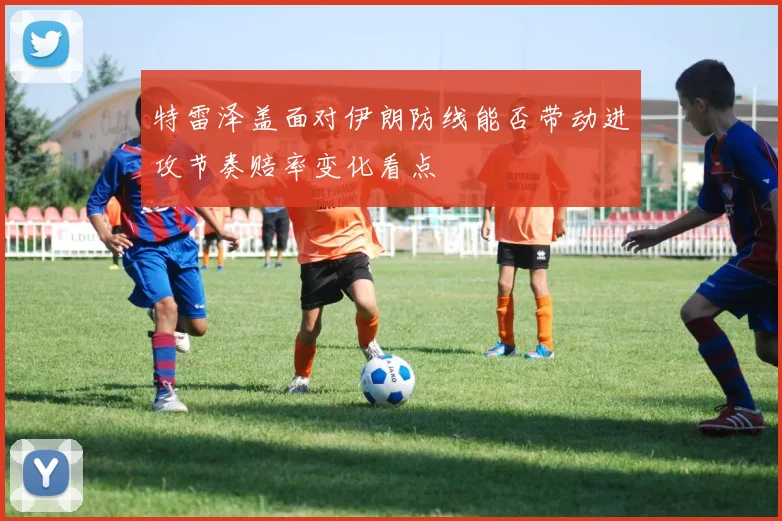 特雷泽盖面对伊朗防线能否带动进攻节奏赔率变化看点