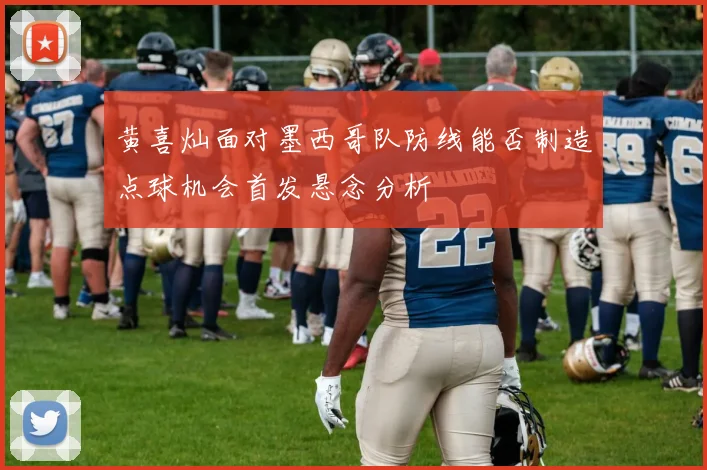 黄喜灿面对墨西哥队防线能否制造点球机会首发悬念分析