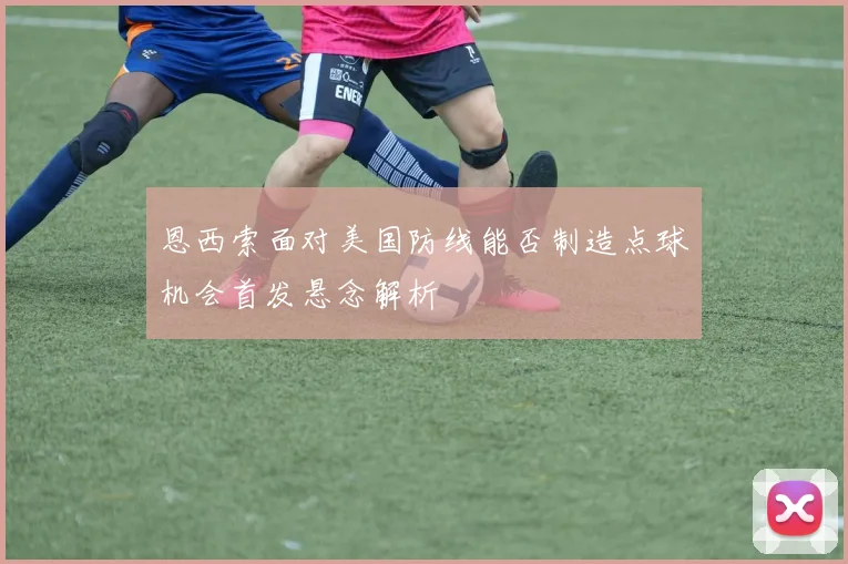 恩西索面对美国防线能否制造点球机会首发悬念解析
