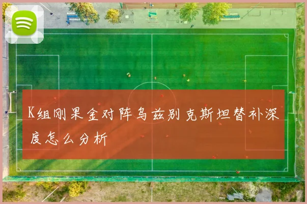 K组刚果金对阵乌兹别克斯坦替补深度怎么分析