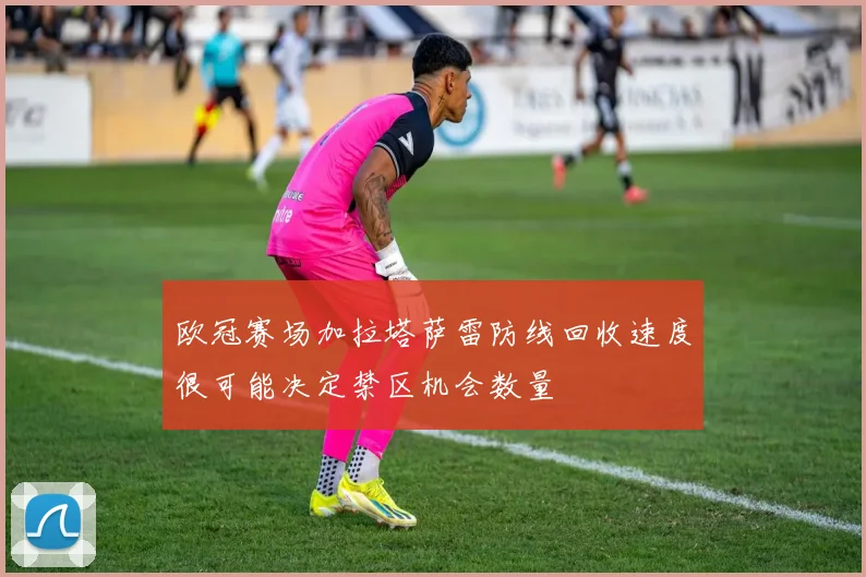 欧冠赛场加拉塔萨雷防线回收速度很可能决定禁区机会数量