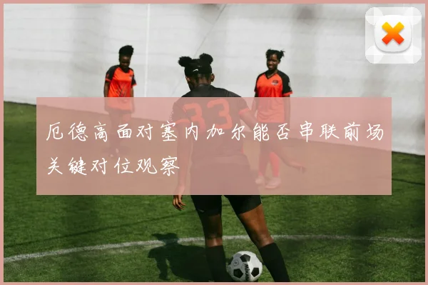 厄德高面对塞内加尔能否串联前场关键对位观察