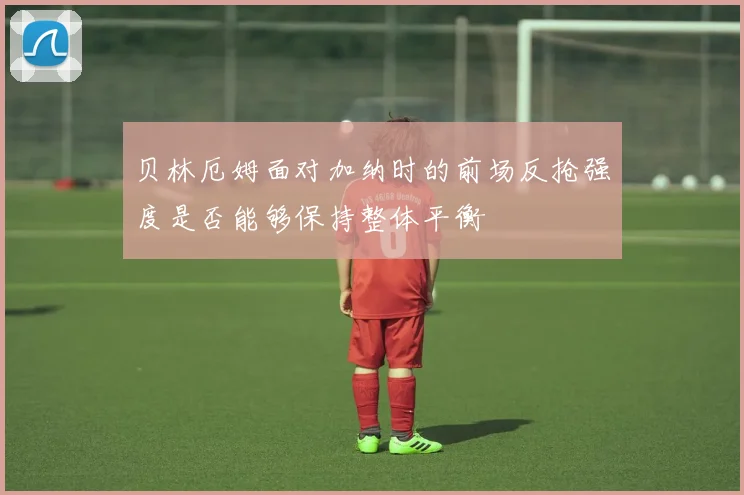 贝林厄姆面对加纳时的前场反抢强度是否能够保持整体平衡
