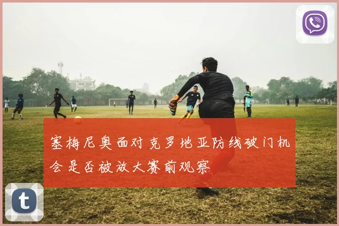 塞梅尼奥面对克罗地亚防线破门机会是否被放大赛前观察