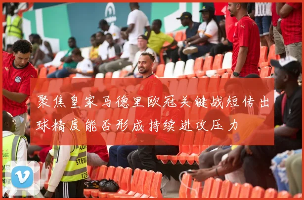 聚焦皇家马德里欧冠关键战短传出球精度能否形成持续进攻压力