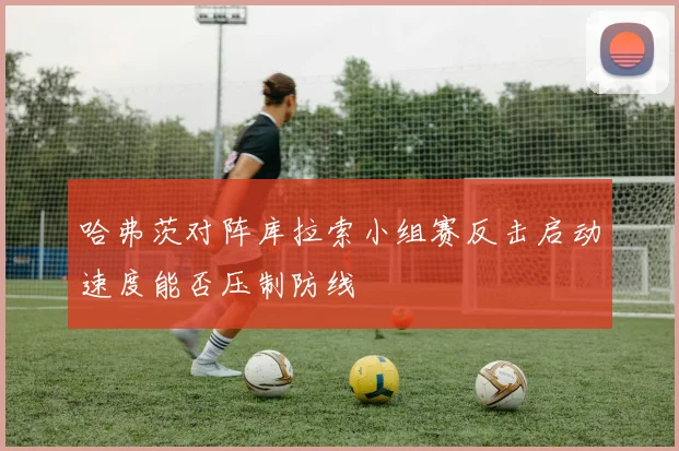 哈弗茨对阵库拉索小组赛反击启动速度能否压制防线