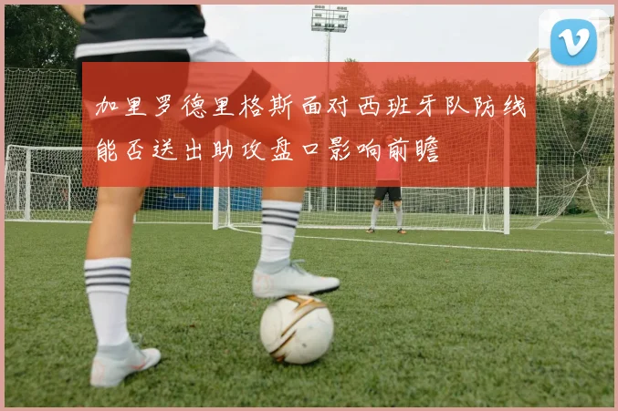 加里罗德里格斯面对西班牙队防线能否送出助攻盘口影响前瞻