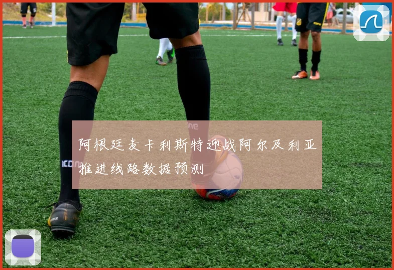 阿根廷麦卡利斯特迎战阿尔及利亚推进线路数据预测