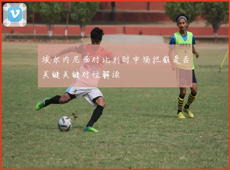 埃尔内尼面对比利时中场拦截是否关键关键对位解读