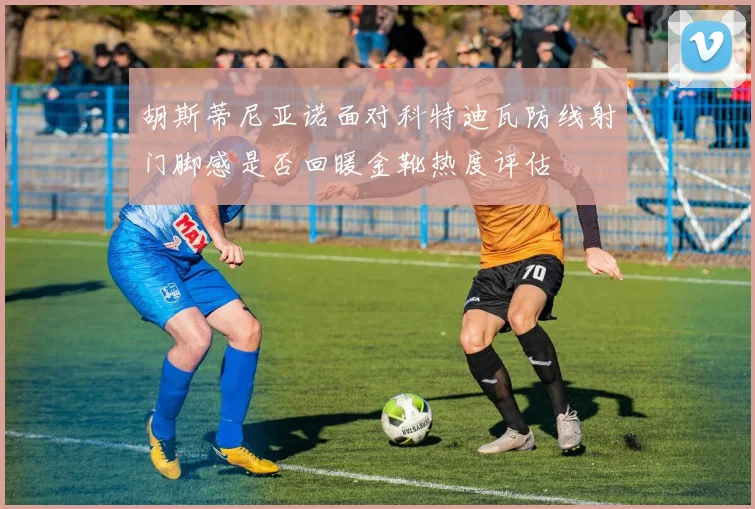 胡斯蒂尼亚诺面对科特迪瓦防线射门脚感是否回暖金靴热度评估