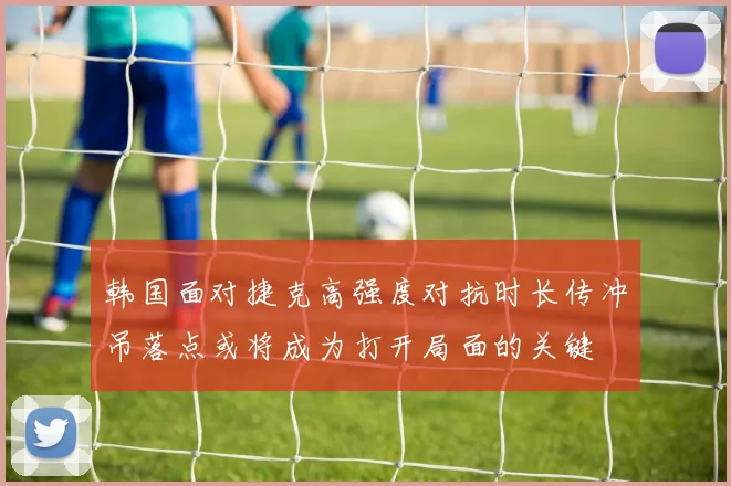韩国面对捷克高强度对抗时长传冲吊落点或将成为打开局面的关键
