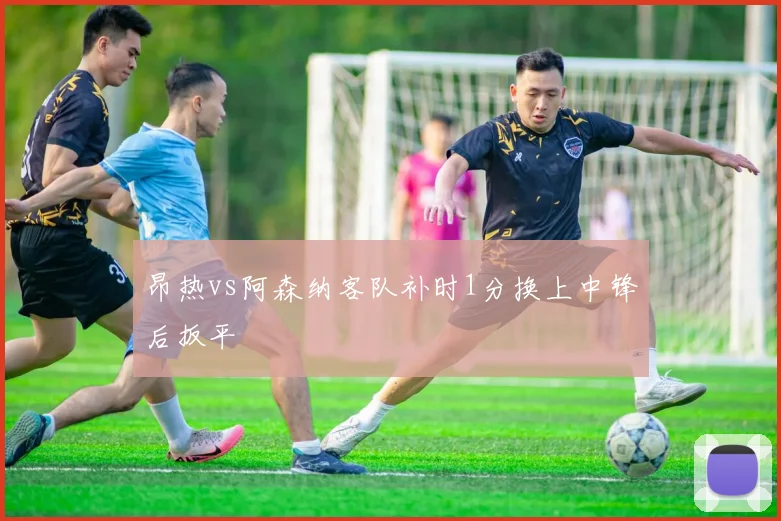 昂热vs阿森纳客队补时1分换上中锋后扳平