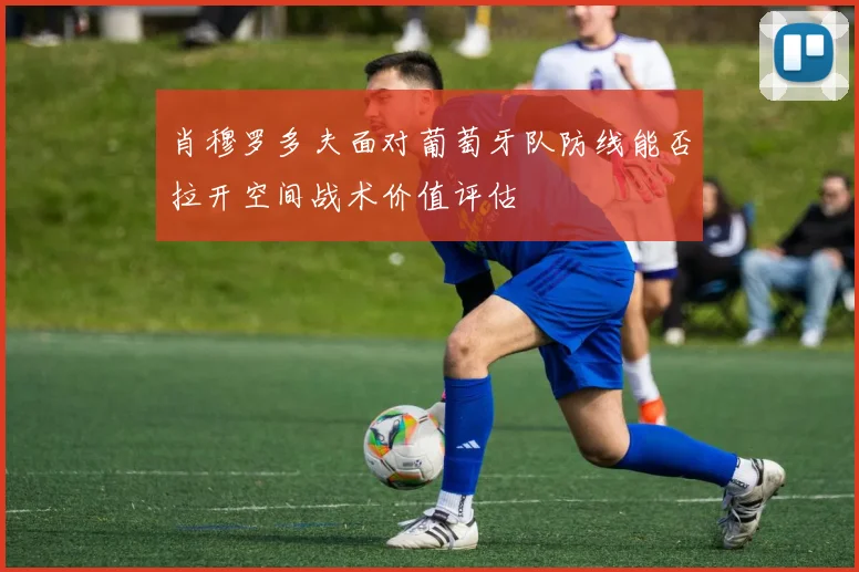 肖穆罗多夫面对葡萄牙队防线能否拉开空间战术价值评估