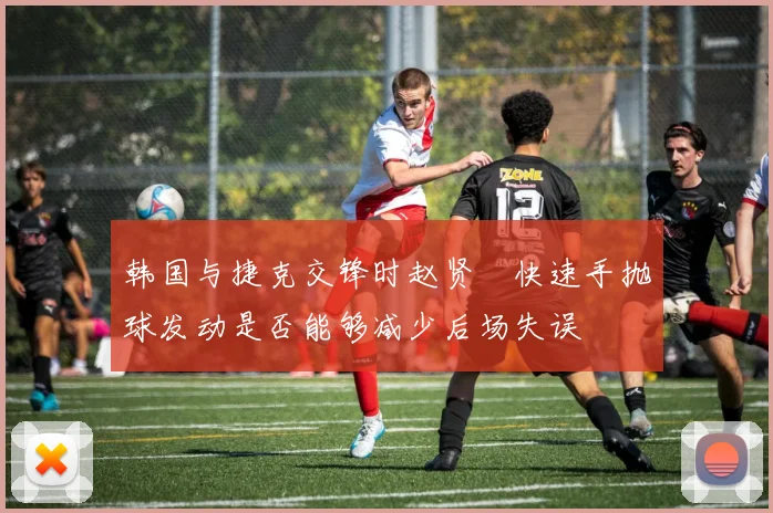 韩国与捷克交锋时赵贤祐快速手抛球发动是否能够减少后场失误