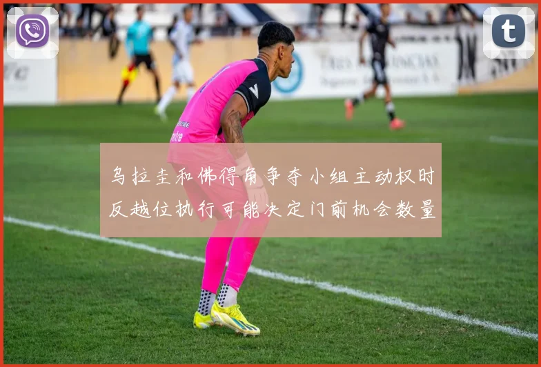 乌拉圭和佛得角争夺小组主动权时反越位执行可能决定门前机会数量