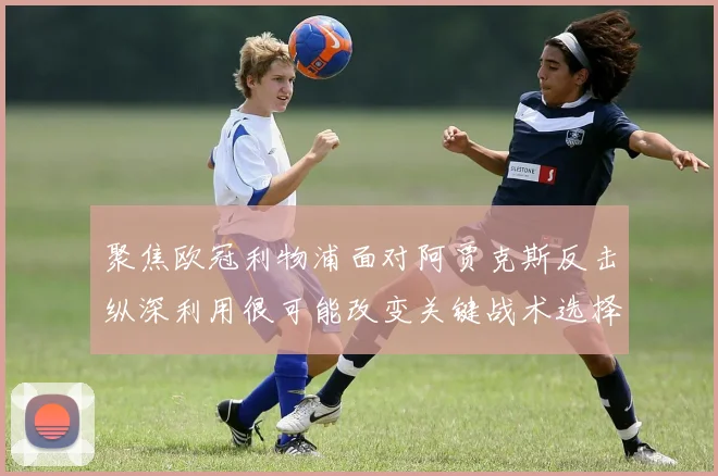 聚焦欧冠利物浦面对阿贾克斯反击纵深利用很可能改变关键战术选择