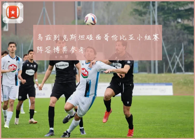 乌兹别克斯坦碰面哥伦比亚小组赛阵容博弈参考