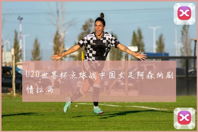 U20世界杯点球战中国女足阿森纳剧情拉满