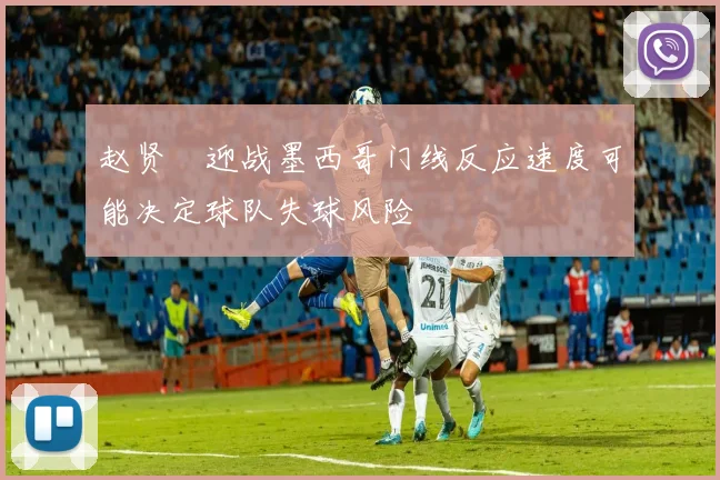 赵贤祐迎战墨西哥门线反应速度可能决定球队失球风险