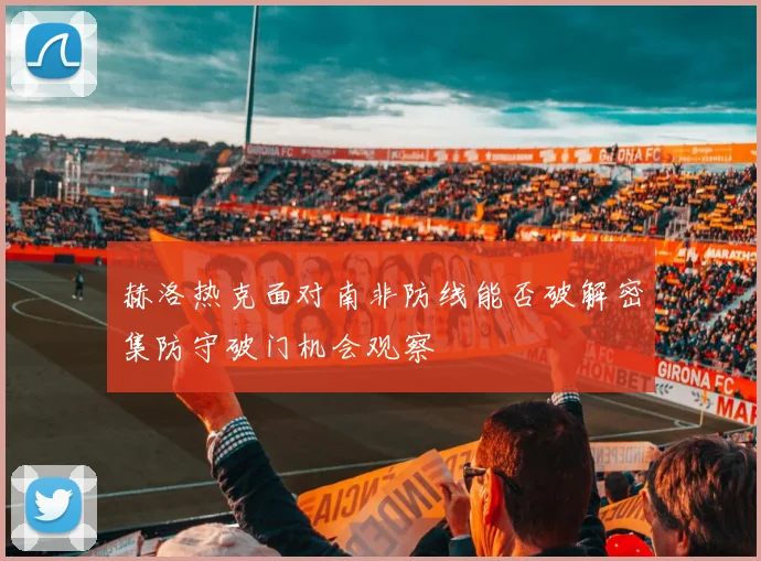 赫洛热克面对南非防线能否破解密集防守破门机会观察