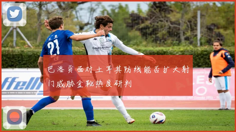 巴洛贡面对土耳其防线能否扩大射门威胁金靴热度研判