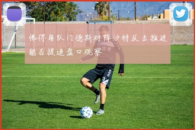 佛得角队门德斯对阵沙特反击推进能否提速盘口观察