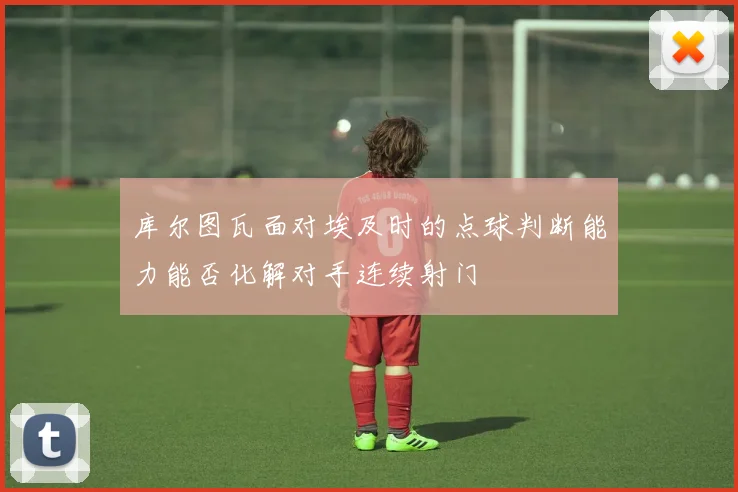 库尔图瓦面对埃及时的点球判断能力能否化解对手连续射门
