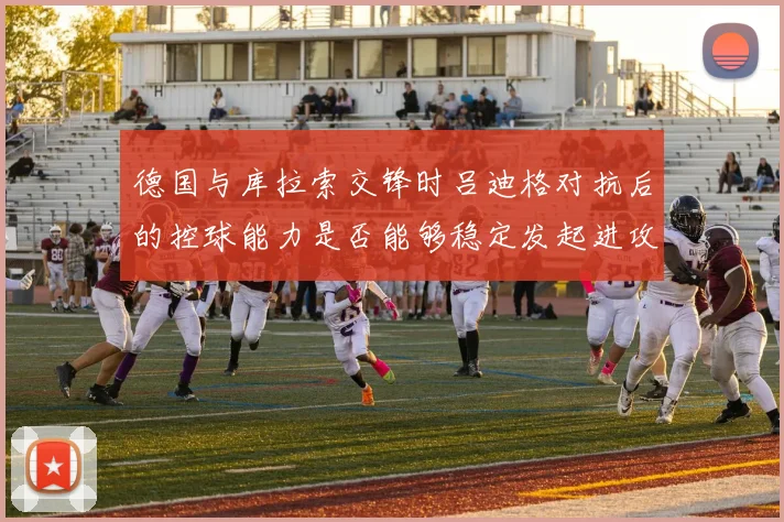 德国与库拉索交锋时吕迪格对抗后的控球能力是否能够稳定发起进攻
