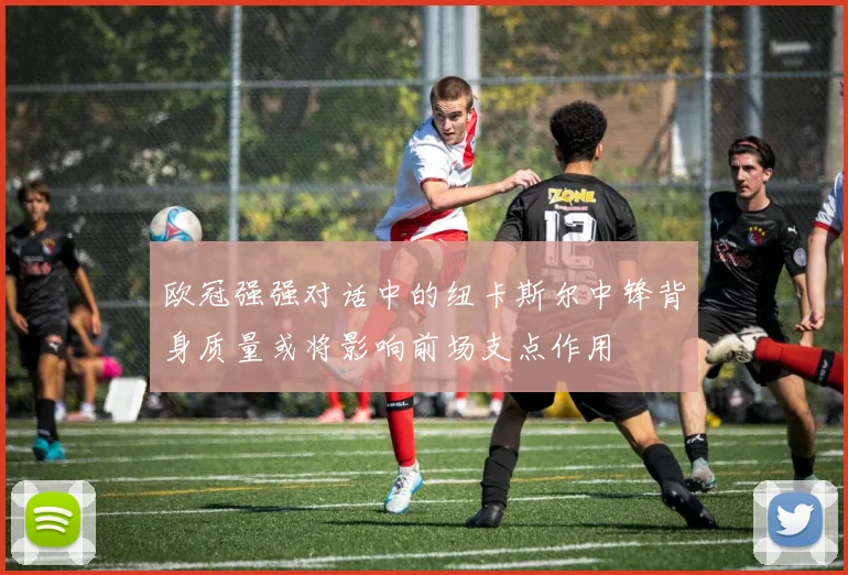 欧冠强强对话中的纽卡斯尔中锋背身质量或将影响前场支点作用