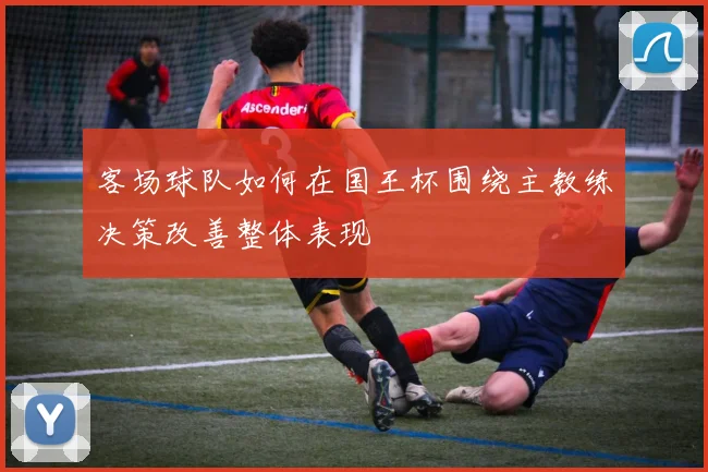 客场球队如何在国王杯围绕主教练决策改善整体表现