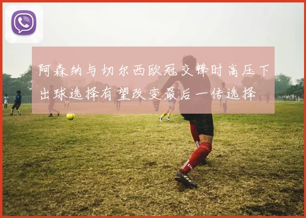 阿森纳与切尔西欧冠交锋时高压下出球选择有望改变最后一传选择