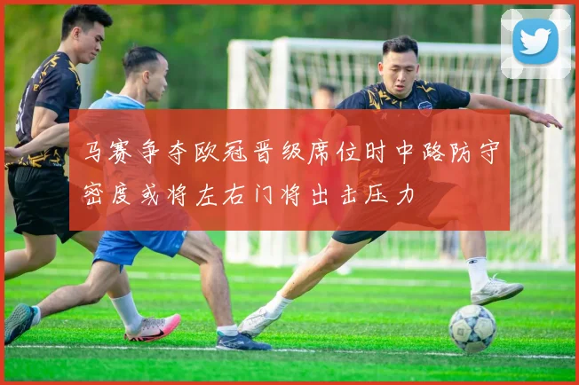 马赛争夺欧冠晋级席位时中路防守密度或将左右门将出击压力