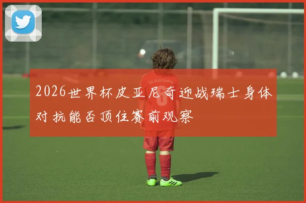 2026世界杯皮亚尼奇迎战瑞士身体对抗能否顶住赛前观察