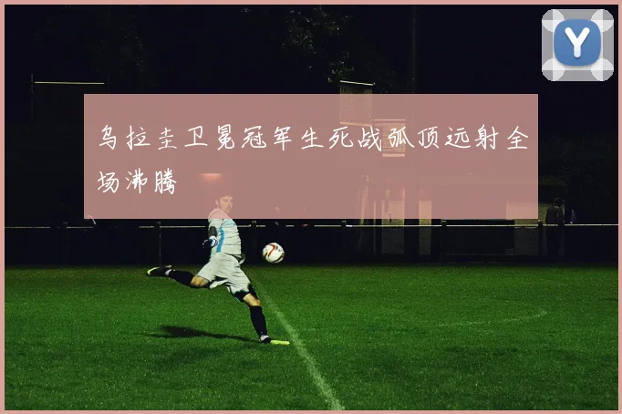 乌拉圭卫冕冠军生死战弧顶远射全场沸腾