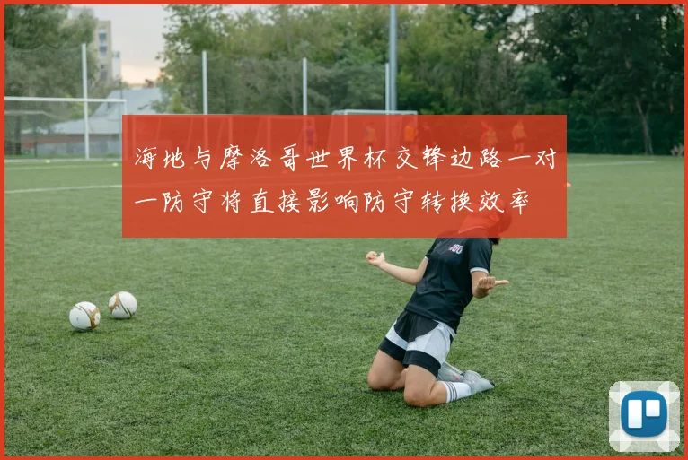 海地与摩洛哥世界杯交锋边路一对一防守将直接影响防守转换效率