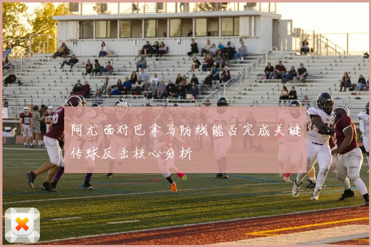 阿尤面对巴拿马防线能否完成关键传球反击核心分析