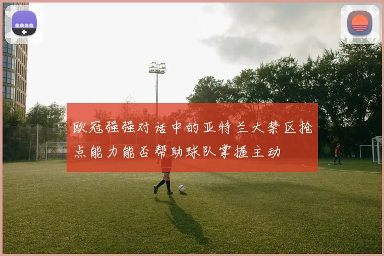 欧冠强强对话中的亚特兰大禁区抢点能力能否帮助球队掌握主动