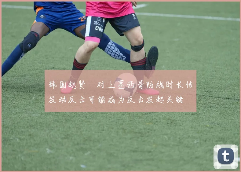 韩国赵贤祐对上墨西哥防线时长传发动反击可能成为反击发起关键