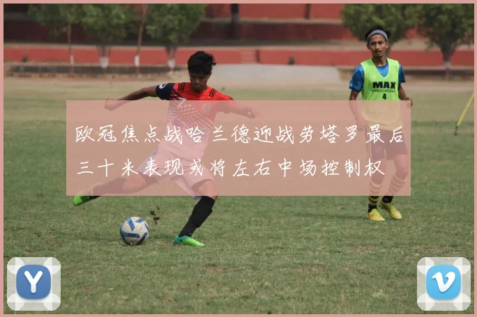 欧冠焦点战哈兰德迎战劳塔罗最后三十米表现或将左右中场控制权