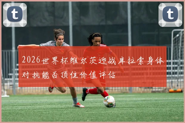 2026世界杯维尔茨迎战库拉索身体对抗能否顶住价值评估