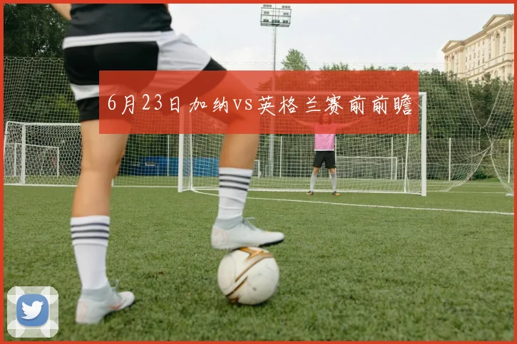 6月23日加纳vs英格兰赛前前瞻