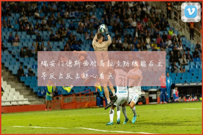 瑞安门德斯面对乌拉圭防线能否主导反击反击核心看点