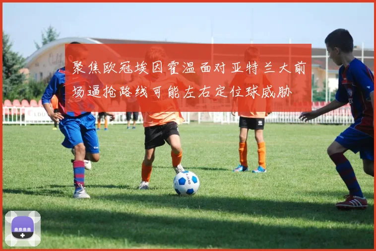 聚焦欧冠埃因霍温面对亚特兰大前场逼抢路线可能左右定位球威胁