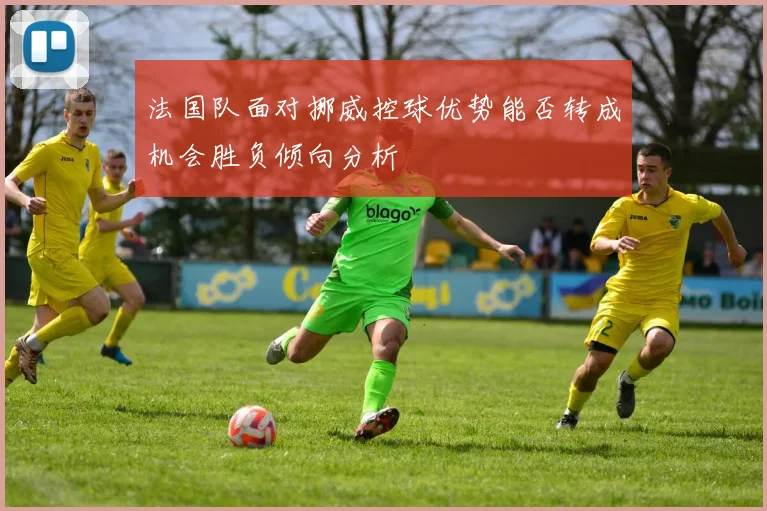 法国队面对挪威控球优势能否转成机会胜负倾向分析