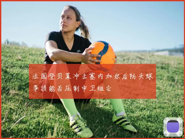 法国登贝莱冲击塞内加尔后防头球争顶能否压制中卫组合