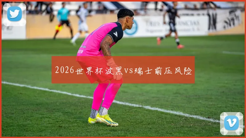 2026世界杯波黑vs瑞士前压风险