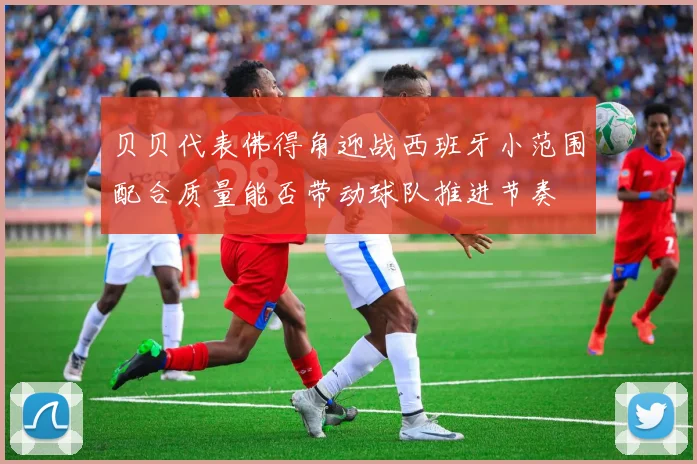 贝贝代表佛得角迎战西班牙小范围配合质量能否带动球队推进节奏