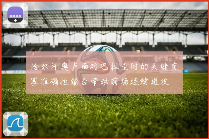 恰尔汗奥卢面对巴拉圭时的关键直塞准确性能否带动前场连续进攻