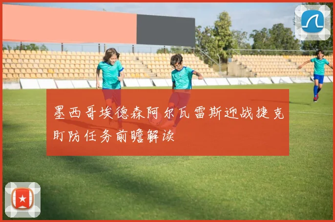 墨西哥埃德森阿尔瓦雷斯迎战捷克盯防任务前瞻解读